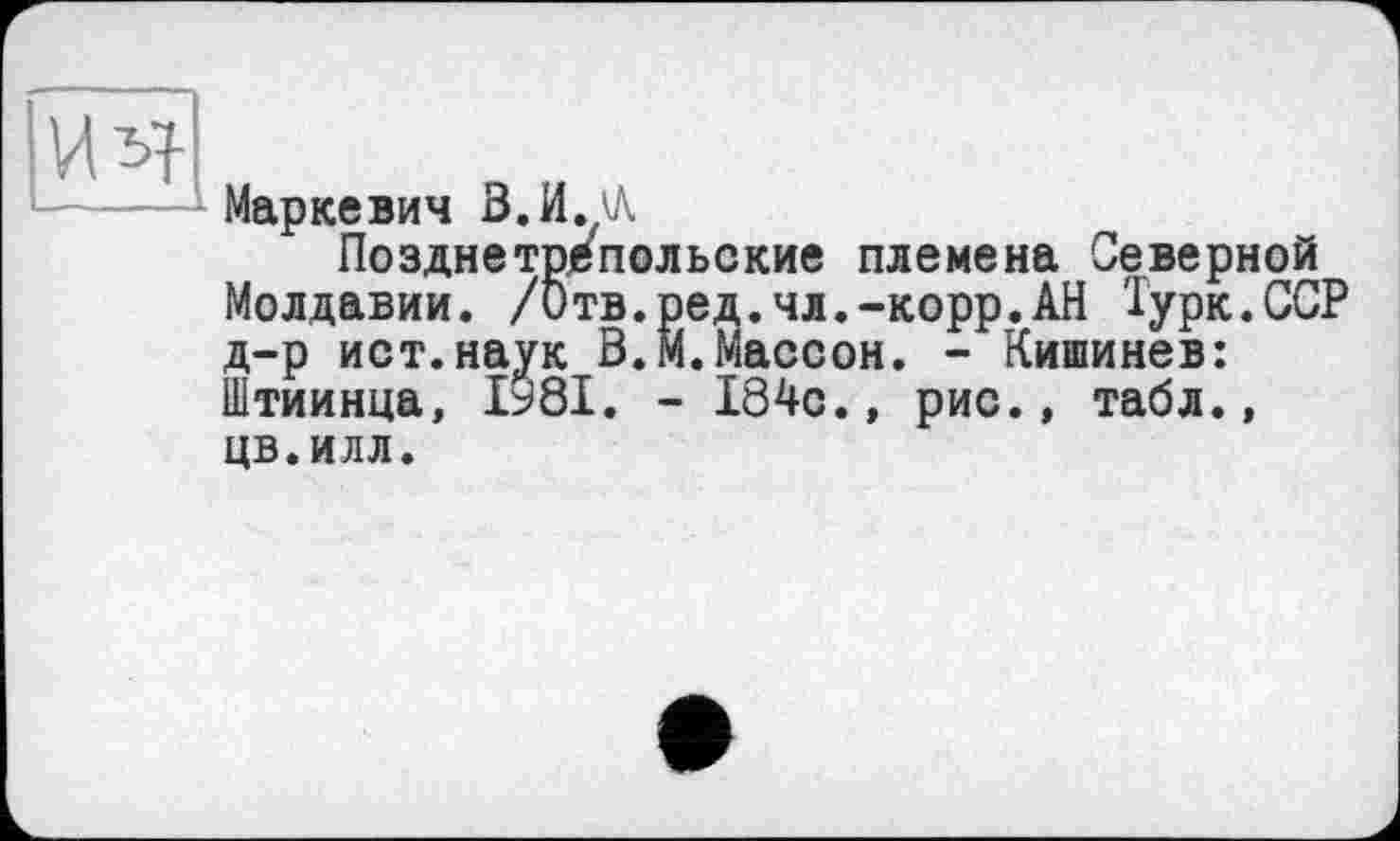 ﻿Маркевич В. И./А
Позднетрепельские племена Северной Молдавии. /Отв.ред.чл.-корр.АН Турк.ССР д-р ист.наук В.М.Массон. - Кишинев: Штиинца, ІУ8І. - 184с., рис., табл., цв.илл.